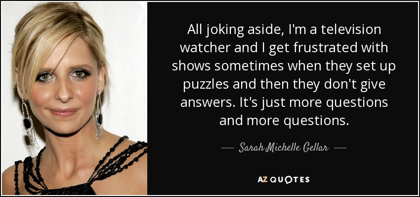 All joking aside, I'm a television watcher and I get frustrated with shows sometimes when they set up puzzles and then they don't give answers. It's just more questions and more questions. - Sarah Michelle Gellar