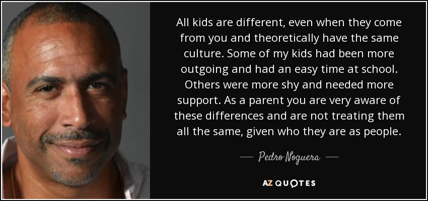 All kids are different, even when they come from you and theoretically have the same culture. Some of my kids had been more outgoing and had an easy time at school. Others were more shy and needed more support. As a parent you are very aware of these differences and are not treating them all the same, given who they are as people. - Pedro Noguera