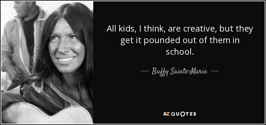 All kids, I think, are creative, but they get it pounded out of them in school. - Buffy Sainte-Marie