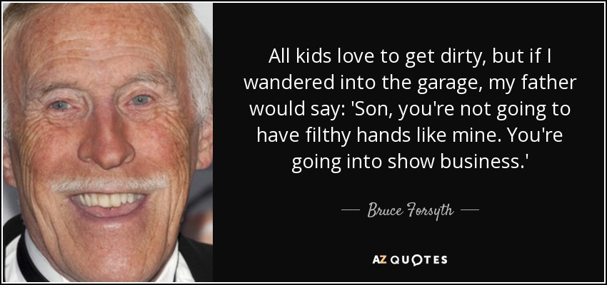 All kids love to get dirty, but if I wandered into the garage, my father would say: 'Son, you're not going to have filthy hands like mine. You're going into show business.' - Bruce Forsyth