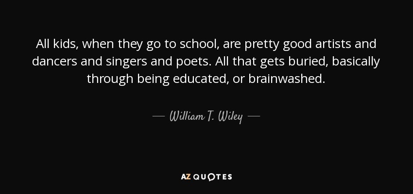 All kids, when they go to school, are pretty good artists and dancers and singers and poets. All that gets buried, basically through being educated, or brainwashed. - William T. Wiley