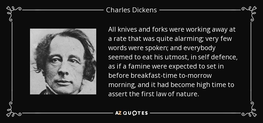 All knives and forks were working away at a rate that was quite alarming; very few words were spoken; and everybody seemed to eat his utmost, in self defence, as if a famine were expected to set in before breakfast-time to-morrow morning, and it had become high time to assert the first law of nature. - Charles Dickens