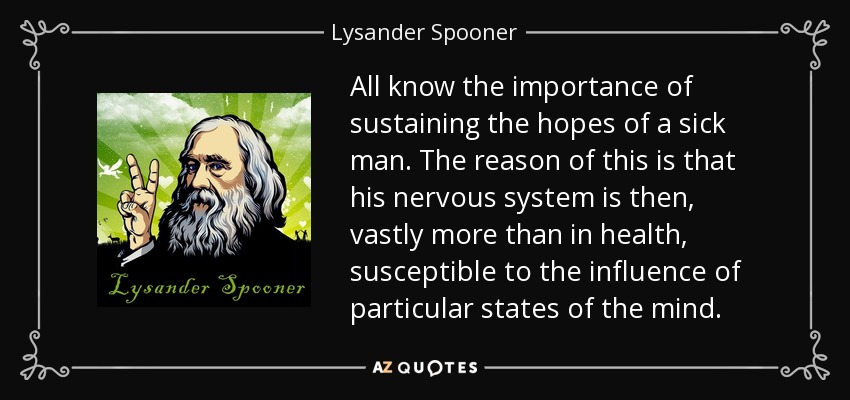 All know the importance of sustaining the hopes of a sick man. The reason of this is that his nervous system is then, vastly more than in health, susceptible to the influence of particular states of the mind. - Lysander Spooner