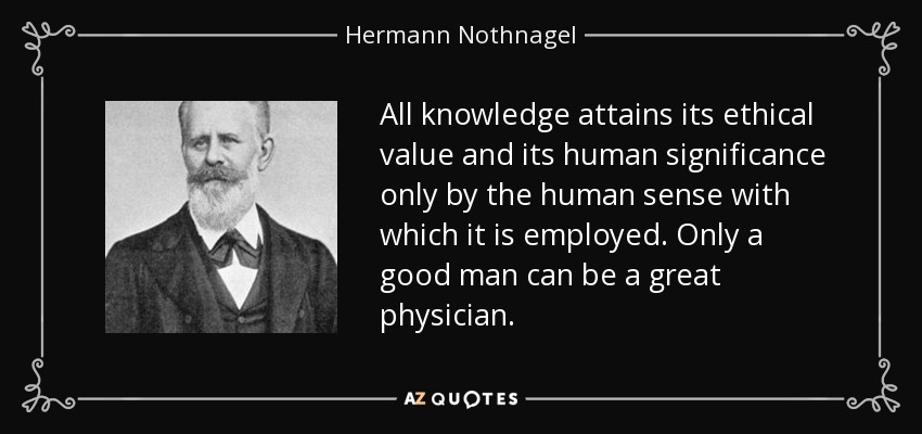 All knowledge attains its ethical value and its human significance only by the human sense with which it is employed. Only a good man can be a great physician. - Hermann Nothnagel
