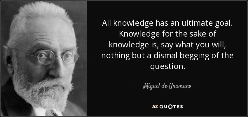 All knowledge has an ultimate goal. Knowledge for the sake of knowledge is, say what you will, nothing but a dismal begging of the question. - Miguel de Unamuno