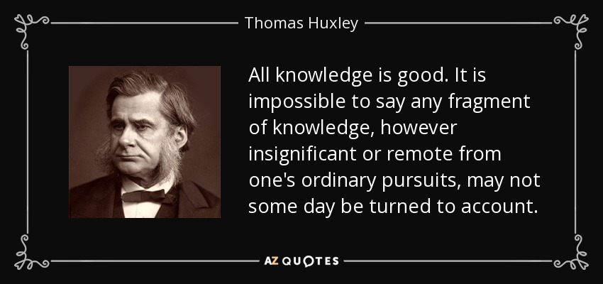 All knowledge is good. It is impossible to say any fragment of knowledge, however insignificant or remote from one's ordinary pursuits, may not some day be turned to account. - Thomas Huxley