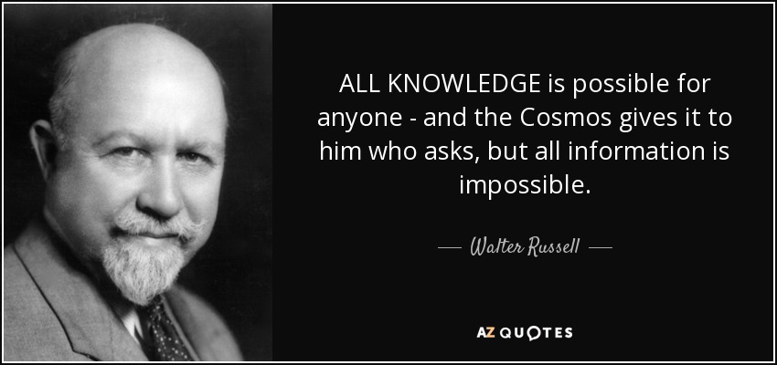 ALL KNOWLEDGE is possible for anyone - and the Cosmos gives it to him who asks, but all information is impossible. - Walter Russell
