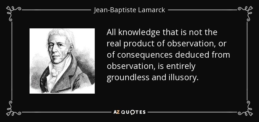 All knowledge that is not the real product of observation, or of consequences deduced from observation, is entirely groundless and illusory. - Jean-Baptiste Lamarck