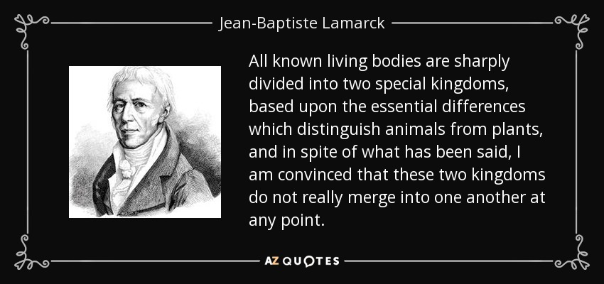All known living bodies are sharply divided into two special kingdoms, based upon the essential differences which distinguish animals from plants, and in spite of what has been said, I am convinced that these two kingdoms do not really merge into one another at any point. - Jean-Baptiste Lamarck