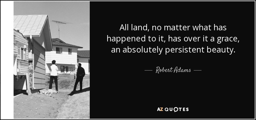 All land, no matter what has happened to it, has over it a grace, an absolutely persistent beauty. - Robert Adams