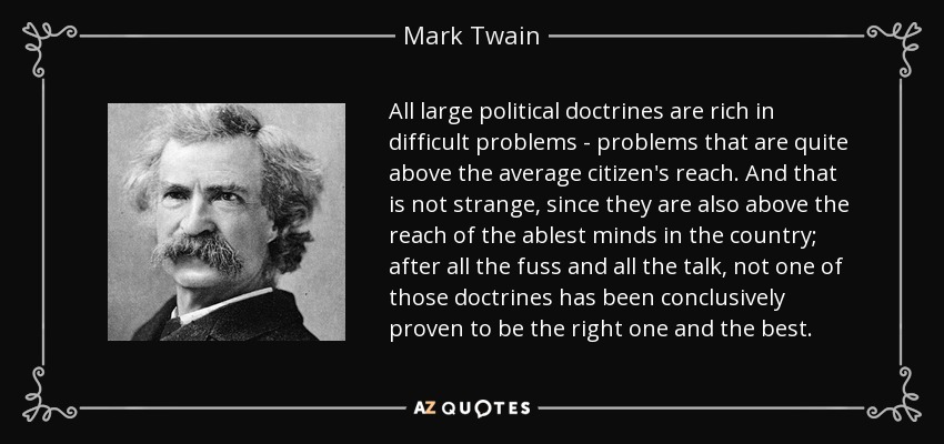 All large political doctrines are rich in difficult problems - problems that are quite above the average citizen's reach. And that is not strange, since they are also above the reach of the ablest minds in the country; after all the fuss and all the talk, not one of those doctrines has been conclusively proven to be the right one and the best. - Mark Twain