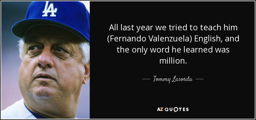 All last year we tried to teach him (Fernando Valenzuela) English, and the only word he learned was million. - Tommy Lasorda
