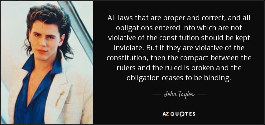 All laws that are proper and correct, and all obligations entered into which are not violative of the constitution should be kept inviolate. But if they are violative of the constitution, then the compact between the rulers and the ruled is broken and the obligation ceases to be binding. - John Taylor