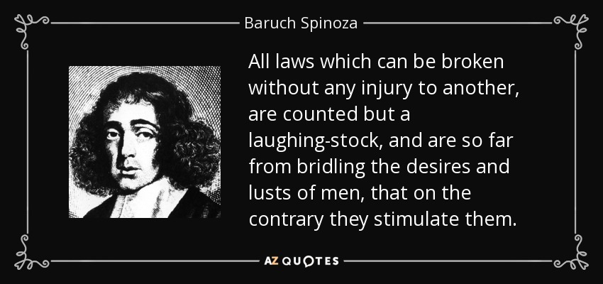All laws which can be broken without any injury to another, are counted but a laughing-stock, and are so far from bridling the desires and lusts of men, that on the contrary they stimulate them. - Baruch Spinoza