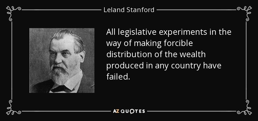 All legislative experiments in the way of making forcible distribution of the wealth produced in any country have failed. - Leland Stanford