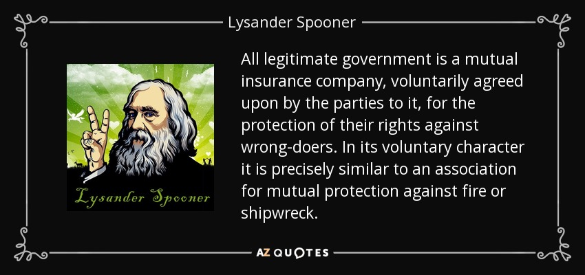 All legitimate government is a mutual insurance company, voluntarily agreed upon by the parties to it, for the protection of their rights against wrong-doers. In its voluntary character it is precisely similar to an association for mutual protection against fire or shipwreck. - Lysander Spooner