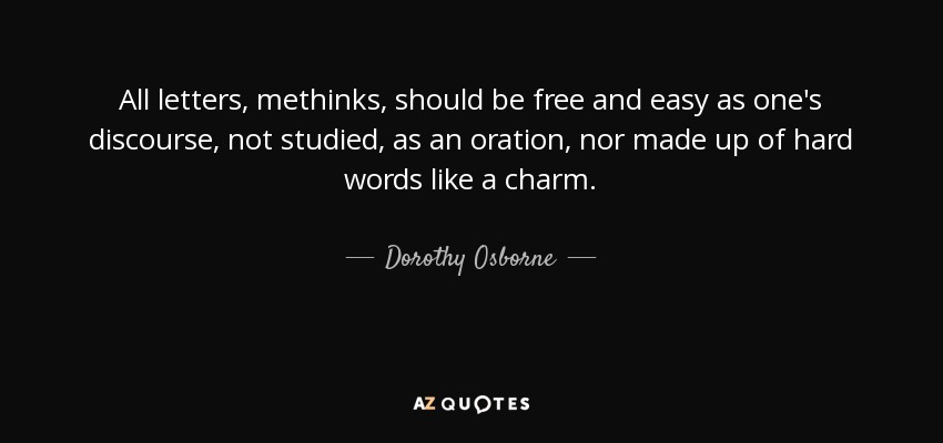 All letters, methinks, should be free and easy as one's discourse, not studied, as an oration, nor made up of hard words like a charm. - Dorothy Osborne