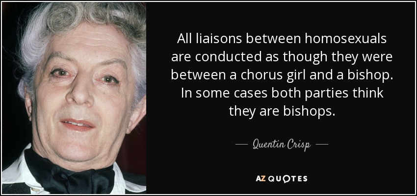 All liaisons between homosexuals are conducted as though they were between a chorus girl and a bishop. In some cases both parties think they are bishops. - Quentin Crisp