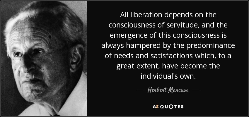 All liberation depends on the consciousness of servitude, and the emergence of this consciousness is always hampered by the predominance of needs and satisfactions which, to a great extent, have become the individual's own. - Herbert Marcuse
