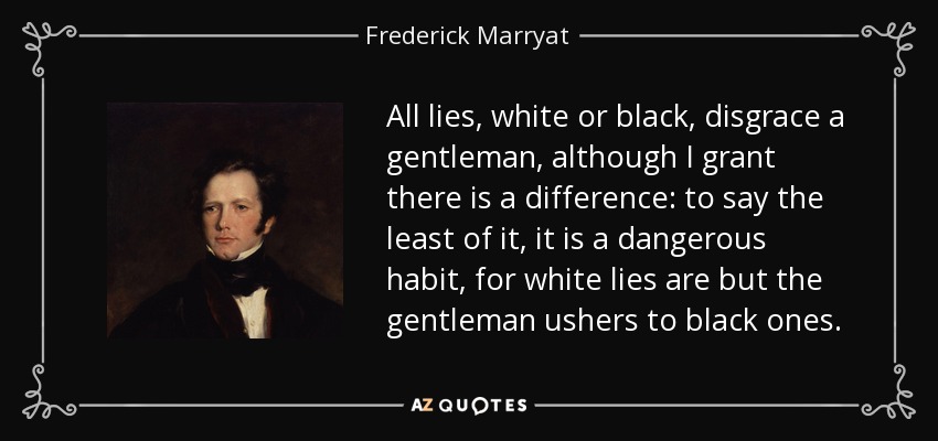 All lies, white or black, disgrace a gentleman, although I grant there is a difference: to say the least of it, it is a dangerous habit, for white lies are but the gentleman ushers to black ones. - Frederick Marryat