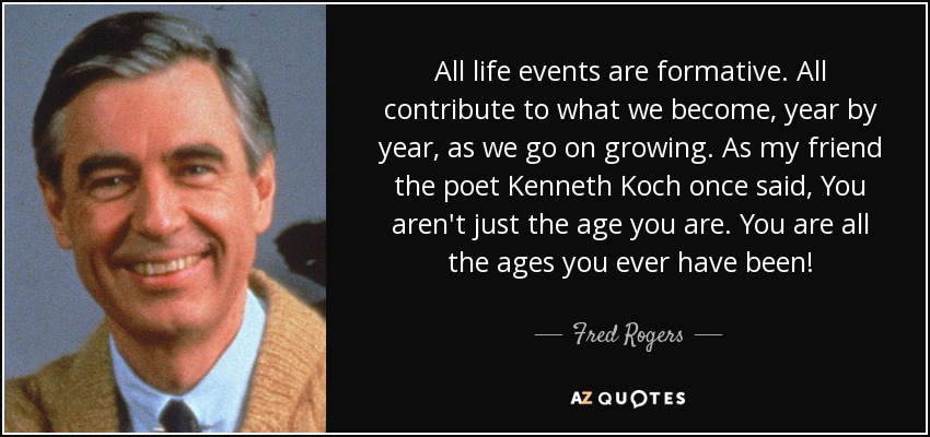 All life events are formative. All contribute to what we become, year by year, as we go on growing. As my friend the poet Kenneth Koch once said, You aren't just the age you are. You are all the ages you ever have been! - Fred Rogers