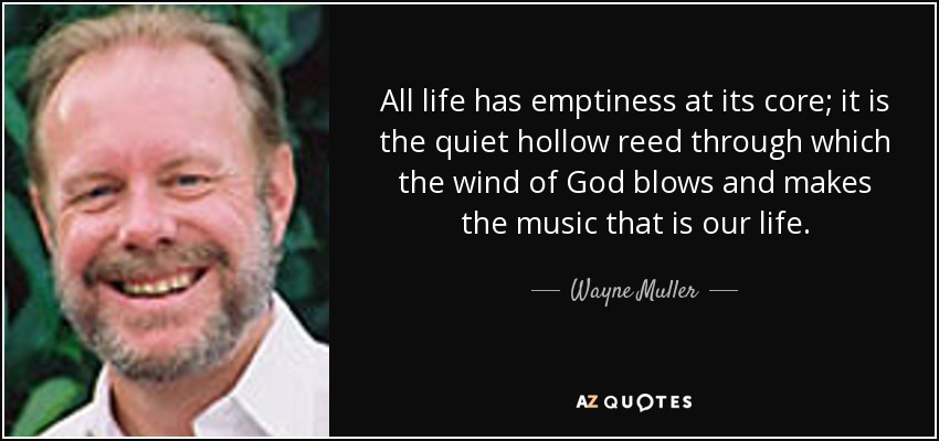 All life has emptiness at its core; it is the quiet hollow reed through which the wind of God blows and makes the music that is our life. - Wayne Muller