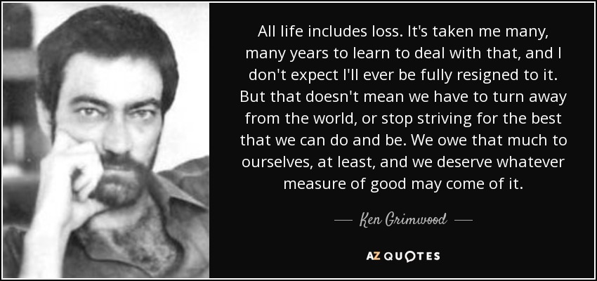 All life includes loss. It's taken me many, many years to learn to deal with that, and I don't expect I'll ever be fully resigned to it. But that doesn't mean we have to turn away from the world, or stop striving for the best that we can do and be. We owe that much to ourselves, at least, and we deserve whatever measure of good may come of it. - Ken Grimwood