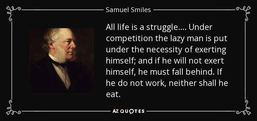 All life is a struggle.... Under competition the lazy man is put under the necessity of exerting himself; and if he will not exert himself, he must fall behind. If he do not work, neither shall he eat. - Samuel Smiles