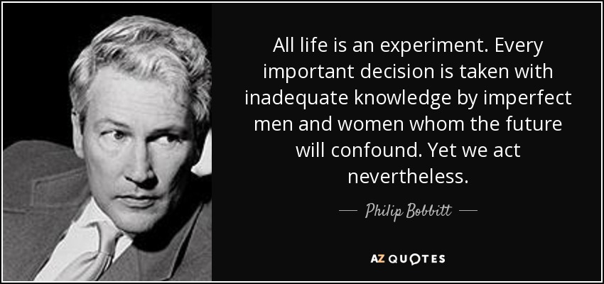 All life is an experiment. Every important decision is taken with inadequate knowledge by imperfect men and women whom the future will confound. Yet we act nevertheless. - Philip Bobbitt