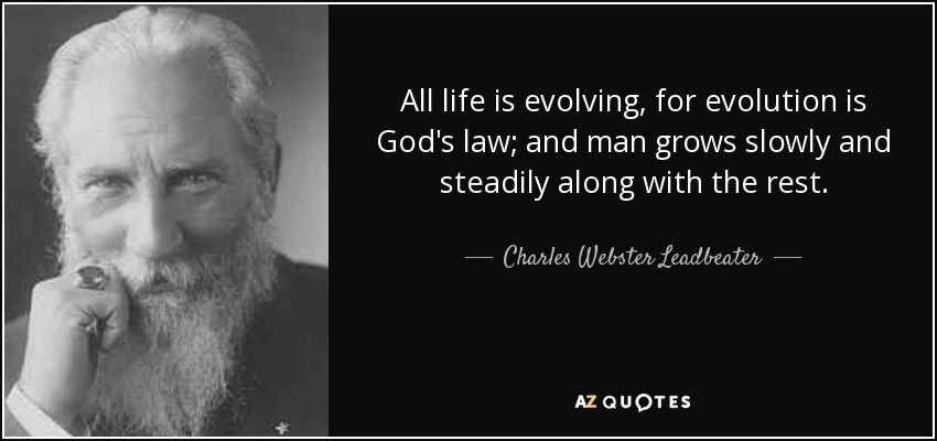 All life is evolving, for evolution is God's law; and man grows slowly and steadily along with the rest. - Charles Webster Leadbeater