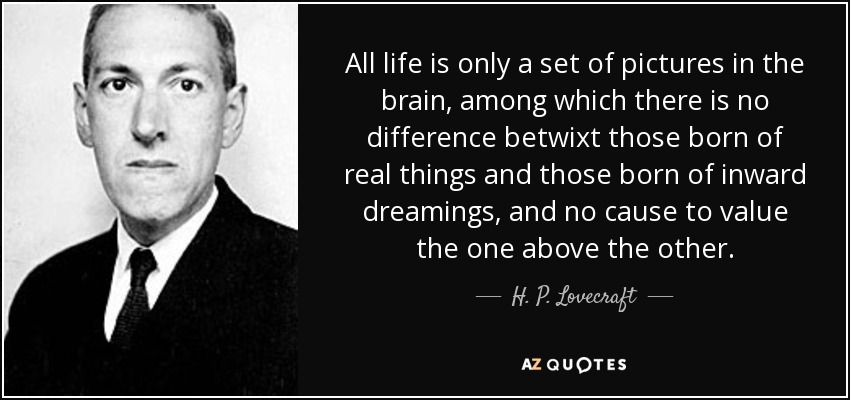 All life is only a set of pictures in the brain, among which there is no difference betwixt those born of real things and those born of inward dreamings, and no cause to value the one above the other. - H. P. Lovecraft