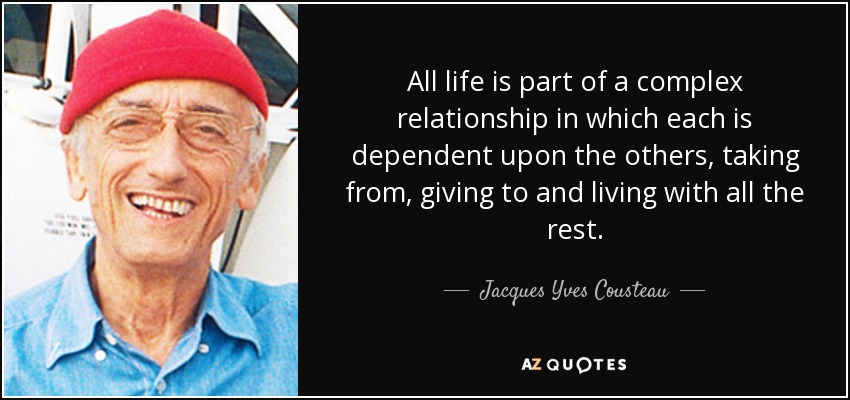 All life is part of a complex relationship in which each is dependent upon the others, taking from, giving to and living with all the rest. - Jacques Yves Cousteau