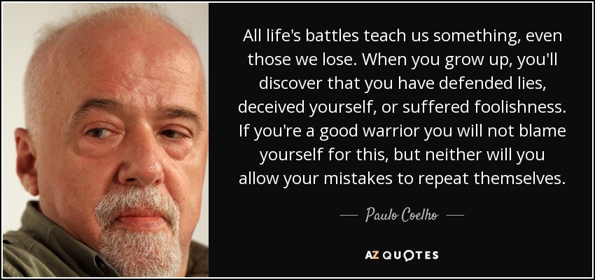 All life's battles teach us something, even those we lose. When you grow up, you'll discover that you have defended lies, deceived yourself, or suffered foolishness. If you're a good warrior you will not blame yourself for this, but neither will you allow your mistakes to repeat themselves. - Paulo Coelho