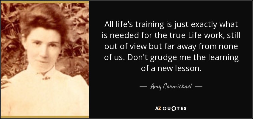 All life's training is just exactly what is needed for the true Life-work, still out of view but far away from none of us. Don't grudge me the learning of a new lesson. - Amy Carmichael