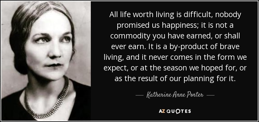 All life worth living is difficult, nobody promised us happiness; it is not a commodity you have earned, or shall ever earn. It is a by-product of brave living, and it never comes in the form we expect, or at the season we hoped for, or as the result of our planning for it. - Katherine Anne Porter