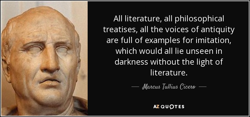 All literature, all philosophical treatises, all the voices of antiquity are full of examples for imitation, which would all lie unseen in darkness without the light of literature. - Marcus Tullius Cicero