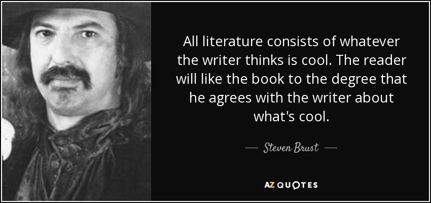All literature consists of whatever the writer thinks is cool. The reader will like the book to the degree that he agrees with the writer about what's cool. - Steven Brust