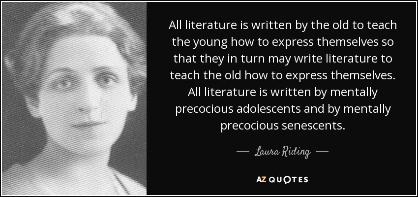 All literature is written by the old to teach the young how to express themselves so that they in turn may write literature to teach the old how to express themselves. All literature is written by mentally precocious adolescents and by mentally precocious senescents. - Laura Riding