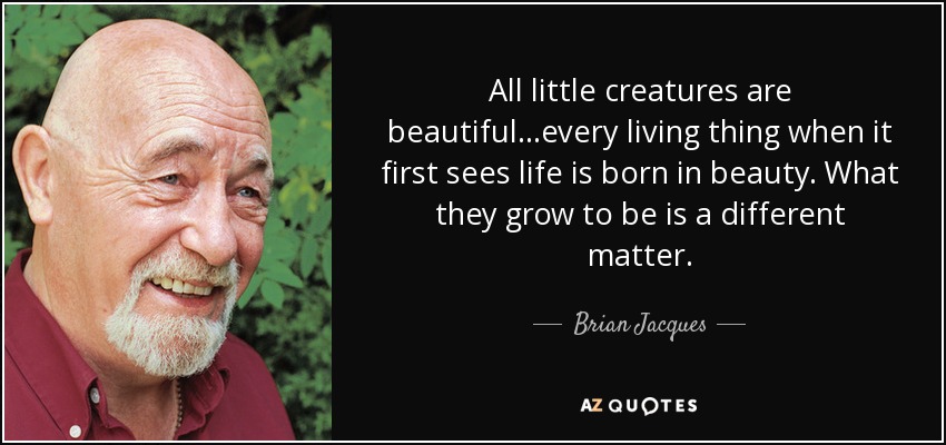 All little creatures are beautiful...every living thing when it first sees life is born in beauty. What they grow to be is a different matter. - Brian Jacques