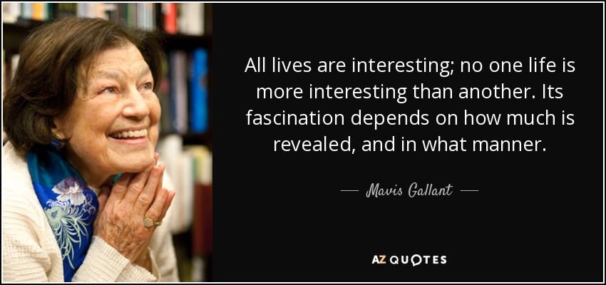 All lives are interesting; no one life is more interesting than another. Its fascination depends on how much is revealed, and in what manner. - Mavis Gallant