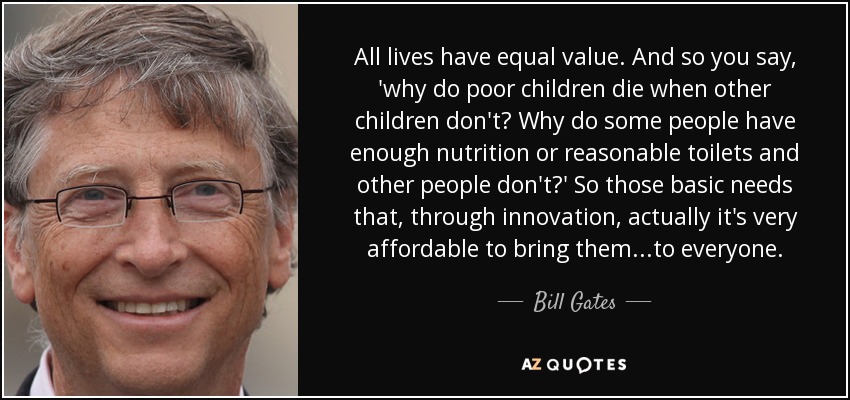 All lives have equal value. And so you say, 'why do poor children die when other children don't? Why do some people have enough nutrition or reasonable toilets and other people don't?' So those basic needs that, through innovation, actually it's very affordable to bring them...to everyone. - Bill Gates