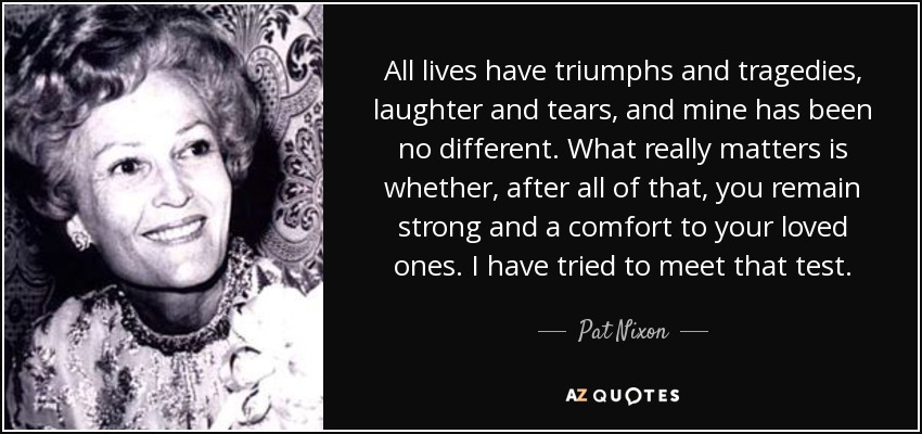 All lives have triumphs and tragedies, laughter and tears, and mine has been no different. What really matters is whether, after all of that, you remain strong and a comfort to your loved ones. I have tried to meet that test. - Pat Nixon