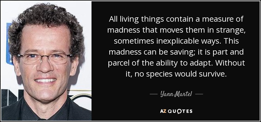 All living things contain a measure of madness that moves them in strange, sometimes inexplicable ways. This madness can be saving; it is part and parcel of the ability to adapt. Without it, no species would survive. - Yann Martel