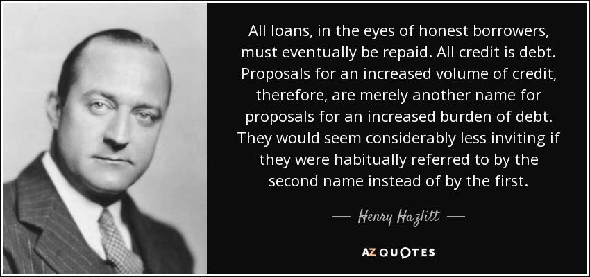 All loans, in the eyes of honest borrowers, must eventually be repaid. All credit is debt. Proposals for an increased volume of credit, therefore, are merely another name for proposals for an increased burden of debt. They would seem considerably less inviting if they were habitually referred to by the second name instead of by the first. - Henry Hazlitt