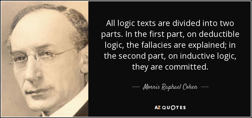 All logic texts are divided into two parts. In the first part, on deductible logic, the fallacies are explained; in the second part, on inductive logic, they are committed. - Morris Raphael Cohen