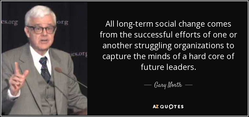 All long-term social change comes from the successful efforts of one or another struggling organizations to capture the minds of a hard core of future leaders. - Gary North