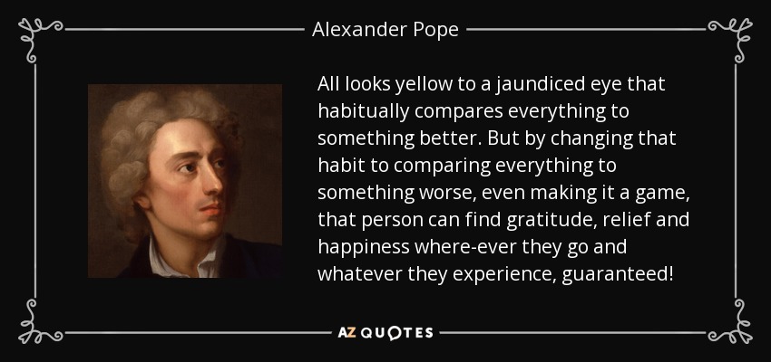 All looks yellow to a jaundiced eye that habitually compares everything to something better. But by changing that habit to comparing everything to something worse, even making it a game, that person can find gratitude, relief and happiness where-ever they go and whatever they experience, guaranteed! - Alexander Pope