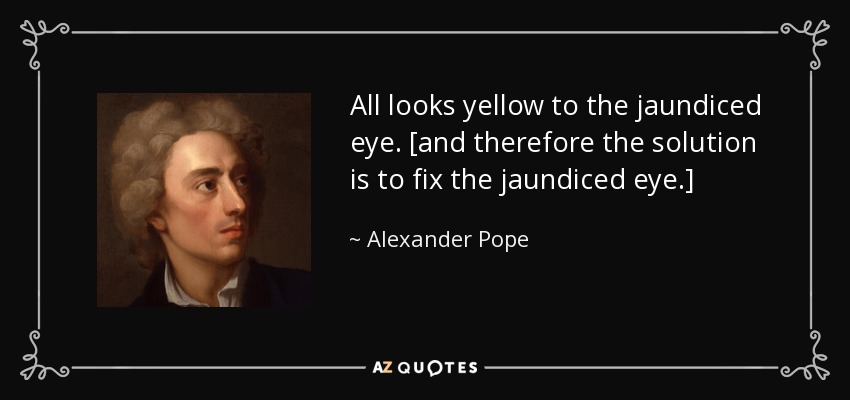 All looks yellow to the jaundiced eye. [and therefore the solution is to fix the jaundiced eye.] - Alexander Pope