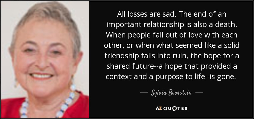 All losses are sad. The end of an important relationship is also a death. When people fall out of love with each other, or when what seemed like a solid friendship falls into ruin, the hope for a shared future--a hope that provided a context and a purpose to life--is gone. [p. 149] - Sylvia Boorstein