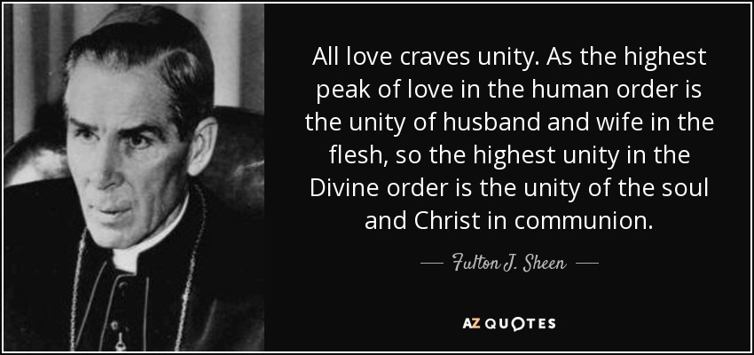All love craves unity. As the highest peak of love in the human order is the unity of husband and wife in the flesh, so the highest unity in the Divine order is the unity of the soul and Christ in communion. - Fulton J. Sheen